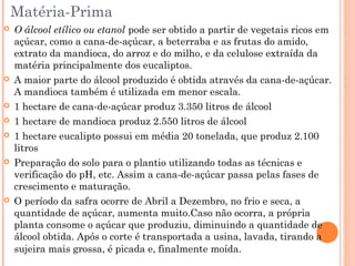  O álcool etílico ou etanol pode ser obtido a partir de vegetais ricos em
açúcar, como a cana-de-açúcar, a beterraba e as frutas do amido,
extrato da mandioca, do arroz e do milho, e da celulose extraída da
matéria principalmente dos eucaliptos.
 A maior parte do álcool produzido é obtida através da cana-de-açúcar.
A mandioca também é utilizada em menor escala.
 1 hectare de cana-de-açúcar produz 3.350 litros de álcool
 1 hectare de mandioca produz 2.550 litros de álcool
 1 hectare eucalipto possui em média 20 tonelada, que produz 2.100
litros 
 Preparação do solo para o plantio utilizando todas as técnicas e
verificação do pH, etc. Assim a cana-de-açúcar passa pelas fases de
crescimento e maturação.
 O período da safra ocorre de Abril a Dezembro, no frio e seca, a
quantidade de açúcar, aumenta muito.Caso não ocorra, a própria
planta consome o açúcar que produziu, diminuindo a quantidade de
álcool obtida. Após o corte é transportada a usina, lavada, tirando a
sujeira mais grossa, é picada e, finalmente moída. 
Matéria-Prima
 