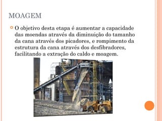 MOAGEM
 O objetivo desta etapa é aumentar a capacidade
das moendas através da diminuição do tamanho
da cana através dos picadores, e rompimento da
estrutura da cana através dos desfibradores,
facilitando a extração do caldo e moagem.
 