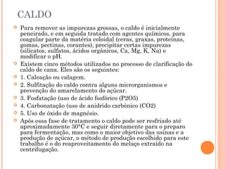CALDO
 Para remover as impurezas grossas, o caldo é inicialmente
peneirado, e em seguida tratado com agentes químicos, para
coagular parte da matéria coloidal (ceras, graxas, proteínas,
gomas, pectinas, corantes), precipitar certas impurezas
(silicatos, sulfatos, ácidos orgânicos, Ca, Mg, K, Na) e
modificar o pH.
 Existem cinco métodos utilizados no processo de clarificação do
caldo de cana. Eles são os seguintes:
 1. Caleação ou calagem.
 2. Sulfitação do caldo contra alguns microrganismos e
prevenção do amarelamento do açúcar.
 3. Fosfatação (uso de ácido fosfórico (P2O5)
 4. Carbonatação (uso de anidrido carbônico (CO2)
 5. Uso de óxido de magnésio.
 Após essa fase de tratamento o caldo pode ser resfriado até
aproximadamente 30°C e seguir diretamente para o preparo
para fermentação, mas como o maior objetivo das usinas e a
produção de açúcar, o método de produção escolhido para este
trabalho é o do reaproveitamento do melaço extraído na
centrifugação.
 
