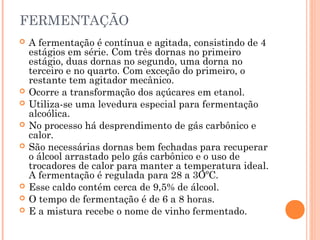 FERMENTAÇÃO
 A fermentação é contínua e agitada, consistindo de 4
estágios em série. Com três dornas no primeiro
estágio, duas dornas no segundo, uma dorna no
terceiro e no quarto. Com exceção do primeiro, o
restante tem agitador mecânico.
 Ocorre a transformação dos açúcares em etanol.
 Utiliza-se uma levedura especial para fermentação
alcoólica.
 No processo há desprendimento de gás carbônico e
calor.
 São necessárias dornas bem fechadas para recuperar
o álcool arrastado pelo gás carbônico e o uso de
trocadores de calor para manter a temperatura ideal.
A fermentação é regulada para 28 a 3OºC.
 Esse caldo contém cerca de 9,5% de álcool.
 O tempo de fermentação é de 6 a 8 horas.
 E a mistura recebe o nome de vinho fermentado.
 