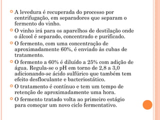  A levedura é recuperada do processo por
centrifugação, em separadores que separam o
fermento do vinho.
 O vinho irá para os aparelhos de destilação onde
o álcool é separado, concentrado e purificado.
 O fermento, com uma concentração de
aproximadamente 60%, é enviado às cubas de
tratamento.
 O fermento a 60% é diluído a 25% com adição de
água. Regula-se o pH em torno de 2,8 a 3,0
adicionando-se ácido sulfúrico que também tem
efeito desfloculante e bacteriostático.
 O tratamento é contínuo e tem um tempo de
retenção de aproximadamente uma hora.
 O fermento tratado volta ao primeiro estágio
para começar um novo ciclo fermentativo.
 