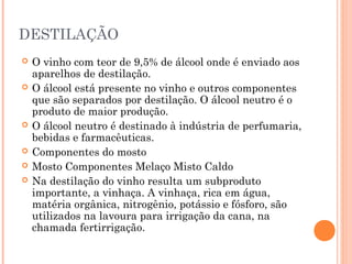 DESTILAÇÃO
 O vinho com teor de 9,5% de álcool onde é enviado aos
aparelhos de destilação.
 O álcool está presente no vinho e outros componentes
que são separados por destilação. O álcool neutro é o
produto de maior produção.
 O álcool neutro é destinado à indústria de perfumaria,
bebidas e farmacêuticas.
 Componentes do mosto
 Mosto Componentes Melaço Misto Caldo
 Na destilação do vinho resulta um subproduto
importante, a vinhaça. A vinhaça, rica em água,
matéria orgânica, nitrogênio, potássio e fósforo, são
utilizados na lavoura para irrigação da cana, na
chamada fertirrigação.
 