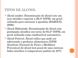 TIPOS DE ÁLCOOL
 Álcool anidro: Denominação do álcool com um
teor alcoólico superior a 99,3° INPM, em geral
utilizado para misturar à gasolina (BAROUD,
2006).
 Álcool Hidratado: Denominação do álcool com
graduação alcoólica em torno de 93,2° INPM, em
geral utilizado como combustível automotivo.
 Álcool Potável: Álcool etílico que pode ser
adicionado a produtos alimentares.INPM
(Instituto Nacional de Pesos e Medidas):
Percentual de álcool (em peso) de uma mistura
hidro alcoólica à temperatura padrão de 20°C.
 