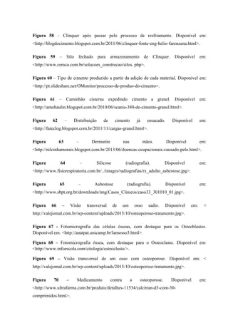 Figura 58 – Clínquer após passar pelo processo de resfriamento. Disponível em:
<http://blogdocimento.blogspot.com.br/2011/06/clinquer-fonte-eng-helio-farenzena.html>.
Figura 59 – Silo fechado para armazenamento de Clínquer. Disponível em:
<http://www.ceraca.com.br/solucoes_construcao/silos. php>.
Figura 60 – Tipo de cimento produzido a partir da adição de cada material. Disponível em:
<http://pt.slideshare.net/OMonitor/processo-de-produo-do-cimento>.
Figura 61 – Caminhão cisterna expedindo cimento a granel. Disponível em:
<http://amohaulin.blogspot.com.br/2010/06/scania-380-de-cimento-granel.html>.
Figura 62 – Distribuição de cimento já ensacado. Disponível em:
<http://fateclog.blogspot.com.br/2011/11/cargas-granel.html>.
Figura 63 – Dermatite nas mãos. Disponível em:
<http://nilcinhamorais.blogspot.com.br/2013/06/doencas-ocupacionais-causado-pelo.html>.
Figura 64 – Silicose (radiografia). Disponível em:
<http://www.fisiorespiratoria.com.br/../images/radiografias/rx_adulto_asbestose.jpg>.
Figura 65 – Asbestose (radiografia). Disponível em:
<http://www.sbpt.org.br/downloads/img/Casos_Clinicos/caso33_301010_01.jpg>.
Figura 66 – Visão transversal de um osso sadio. Disponível em: <
http://valejornal.com.br/wp-content/uploads/2015/10/osteoporose-tratamento.jpg>.
Figura 67 - Fotomicrografia das células ósseas, com destaque para os Osteoblastos.
Disponível em: <http://anatpat.unicamp.br/lamosso3.html>.
Figura 68 – Fotomicrografia óssea, com destaque para o Osteoclasto. Disponível em:
<http://www.infoescola.com/citologia/osteoclasto/>.
Figura 69 – Visão transversal de um osso com osteoporose. Disponível em: <
http://valejornal.com.br/wp-content/uploads/2015/10/osteoporose-tratamento.jpg>.
Figura 70 – Medicamento contra a osteoporose. Disponível em:
<http://www.ultrafarma.com.br/produto/detalhes-11534/calcitran-d3-com-30-
comprimidos.html>.
 