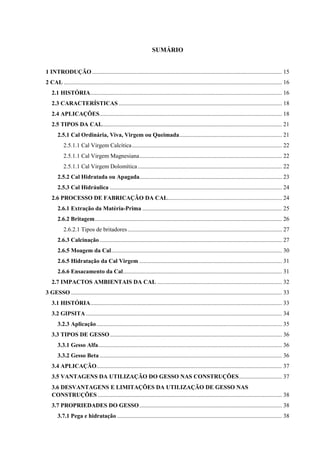 SUMÁRIO
1 INTRODUÇÃO................................................................................................................................ 15
2 CAL ................................................................................................................................................... 16
2.1 HISTÓRIA................................................................................................................................. 16
2.3 CARACTERÍSTICAS .............................................................................................................. 18
2.4 APLICAÇÕES........................................................................................................................... 18
2.5 TIPOS DA CAL......................................................................................................................... 21
2.5.1 Cal Ordinária, Viva, Virgem ou Queimada..................................................................... 21
2.5.1.1 Cal Virgem Calcítica..................................................................................................... 22
2.5.1.1 Cal Virgem Magnesiana................................................................................................ 22
2.5.1.1 Cal Virgem Dolomítica ................................................................................................. 22
2.5.2 Cal Hidratada ou Apagada................................................................................................ 23
2.5.3 Cal Hidráulica .................................................................................................................... 24
2.6 PROCESSO DE FABRICAÇÃO DA CAL............................................................................. 24
2.6.1 Extração da Matéria-Prima .............................................................................................. 25
2.6.2 Britagem.............................................................................................................................. 26
2.6.2.1 Tipos de britadores........................................................................................................ 27
2.6.3 Calcinação........................................................................................................................... 27
2.6.5 Moagem da Cal................................................................................................................... 30
2.6.5 Hidratação da Cal Virgem ................................................................................................ 31
2.6.6 Ensacamento da Cal........................................................................................................... 31
2.7 IMPACTOS AMBIENTAIS DA CAL .................................................................................... 32
3 GESSO .............................................................................................................................................. 33
3.1 HISTÓRIA................................................................................................................................. 33
3.2 GIPSITA .................................................................................................................................... 34
3.2.3 Aplicação............................................................................................................................. 35
3.3 TIPOS DE GESSO.................................................................................................................... 36
3.3.1 Gesso Alfa............................................................................................................................ 36
3.3.2 Gesso Beta........................................................................................................................... 36
3.4 APLICAÇÃO............................................................................................................................. 37
3.5 VANTAGENS DA UTILIZAÇÃO DO GESSO NAS CONSTRUÇÕES............................. 37
3.6 DESVANTAGENS E LIMITAÇÕES DA UTILIZAÇÃO DE GESSO NAS
CONSTRUÇÕES ............................................................................................................................ 38
3.7 PROPRIEDADES DO GESSO................................................................................................ 38
3.7.1 Pega e hidratação ............................................................................................................... 38
 