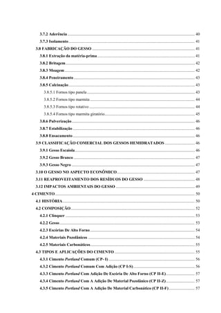 3.7.2 Aderência ............................................................................................................................ 40
3.7.3 Isolamento........................................................................................................................... 41
3.8 FABRICAÇÃO DO GESSO .................................................................................................... 41
3.8.1 Extração da matéria-prima............................................................................................... 41
3.8.2 Britagem.............................................................................................................................. 42
3.8.3 Moagem............................................................................................................................... 42
3.8.4 Peneiramento...................................................................................................................... 43
3.8.5 Calcinação........................................................................................................................... 43
3.8.5.1 Fornos tipo panela......................................................................................................... 43
3.8.5.2 Fornos tipo marmita ...................................................................................................... 44
3.8.5.3 Fornos tipo rotativo....................................................................................................... 44
3.8.5.4 Fornos tipo marmita giratório........................................................................................ 45
3.8.6 Pulverização........................................................................................................................ 46
3.8.7 Estabilização ....................................................................................................................... 46
3.8.8 Ensacamento....................................................................................................................... 46
3.9 CLASSIFICAÇÃO COMERCIAL DOS GESSOS HEMIDRATADOS ............................. 46
3.9.1 Gesso Escaiola..................................................................................................................... 46
3.9.2 Gesso Branco ...................................................................................................................... 47
3.9.3 Gesso Negro ........................................................................................................................ 47
3.10 O GESSO NO ASPECTO ECONÔMICO............................................................................ 47
3.11 REAPROVEITAMENTO DOS RESÍDUOS DO GESSO .................................................. 48
3.12 IMPACTOS AMBIENTAIS DO GESSO ............................................................................. 49
4 CIMENTO ........................................................................................................................................ 50
4.1 HISTÓRIA................................................................................................................................. 50
4.2 COMPOSIÇÃO......................................................................................................................... 52
4.2.1 Clínquer .............................................................................................................................. 53
4.2.2 Gesso.................................................................................................................................... 53
4.2.3 Escórias De Alto Forno...................................................................................................... 54
4.2.4 Materiais Pozolânicos ........................................................................................................ 54
4.2.5 Materiais Carbonáticos...................................................................................................... 55
4.3 TIPOS E APLICAÇÕES DO CIMENTO .............................................................................. 55
4.3.1 Cimento Portland Comum (CP- I) .................................................................................... 56
4.3.2 Cimento Portland Comum Com Adição (CP I-S)............................................................ 56
4.3.3 Cimento Portland Com Adição De Escória De Alto Forno (CP II-E)............................ 57
4.3.4 Cimento Portland Com A Adição De Material Pozolânico (CP II-Z)............................ 57
4.3.5 Cimento Portland Com A Adição De Material Carbonático (CP II-F) ......................... 57
 