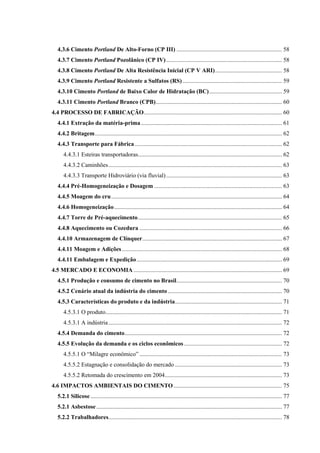 4.3.6 Cimento Portland De Alto-Forno (CP III) ....................................................................... 58
4.3.7 Cimento Portland Pozolânico (CP IV).............................................................................. 58
4.3.8 Cimento Portland De Alta Resistência Inicial (CP V ARI)............................................. 58
4.3.9 Cimento Portland Resistente a Sulfatos (RS)................................................................... 59
4.3.10 Cimento Portland de Baixo Calor de Hidratação (BC)................................................. 59
4.3.11 Cimento Portland Branco (CPB)..................................................................................... 60
4.4 PROCESSO DE FABRICAÇÃO............................................................................................. 60
4.4.1 Extração da matéria-prima............................................................................................... 61
4.4.2 Britagem.............................................................................................................................. 62
4.4.3 Transporte para Fábrica ................................................................................................... 62
4.4.3.1 Esteiras transportadoras................................................................................................. 62
4.4.3.2 Caminhões..................................................................................................................... 63
4.4.3.3 Transporte Hidroviário (via fluvial).............................................................................. 63
4.4.4 Pré-Homogeneização e Dosagem ...................................................................................... 63
4.4.5 Moagem do cru................................................................................................................... 64
4.4.6 Homogeneização................................................................................................................. 64
4.4.7 Torre de Pré-aquecimento................................................................................................. 65
4.4.8 Aquecimento ou Cozedura ................................................................................................ 66
4.4.10 Armazenagem de Clínquer.............................................................................................. 67
4.4.11 Moagem e Adições............................................................................................................ 68
4.4.11 Embalagem e Expedição.................................................................................................. 69
4.5 MERCADO E ECONOMIA .................................................................................................... 69
4.5.1 Produção e consumo de cimento no Brasil....................................................................... 70
4.5.2 Cenário atual da indústria do cimento............................................................................. 70
4.5.3 Características do produto e da indústria........................................................................ 71
4.5.3.1 O produto....................................................................................................................... 71
4.5.3.1 A indústria..................................................................................................................... 72
4.5.4 Demanda do cimento.......................................................................................................... 72
4.5.5 Evolução da demanda e os ciclos econômicos.................................................................. 72
4.5.5.1 O “Milagre econômico” ................................................................................................ 73
4.5.5.2 Estagnação e consolidação do mercado ........................................................................ 73
4.5.5.2 Retomada do crescimento em 2004............................................................................... 73
4.6 IMPACTOS AMBIENTAIS DO CIMENTO......................................................................... 75
5.2.1 Silicose................................................................................................................................. 77
5.2.1 Asbestose ............................................................................................................................. 77
5.2.2 Trabalhadores..................................................................................................................... 78
 