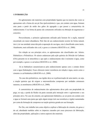 15
1 INTRODUÇÃO
Os aglomerantes são materiais com propriedades ligantes que na maioria das vezes se
apresentam sob a forma de um pó fino (pulverulentos) e que, em contato com água, formam
uma pasta a partir da união dos grãos do agregado e que possui a característica de
endurecimento. E na forma de pastas são comumente utilizados na obtenção de argamassas e
concretos.
Provavelmente, o primeiro aglomerante utilizado pelo homem foi a argila, material
encontrado em maior abundância. Pelo fato de seu endurecimento ocorrer de forma natural,
isto é, ter sua umidade removida pela evaporação de sua água, esta é classificada como inerte.
Atualmente, mais utilizados são a cal, o gesso e o cimento (ARAÚJO et al., 2000).
Em relação ao seu princípio ativo, os aglomerantes são classificados em: Aéreos,
Hidráulicos e Poliméricos. Os aéreos endurecem pela ação química do Dióxido de Carbono
(CO2) presente no ar atmosférico e que após o endurecimento não é resistente à água, como
por exemplo, o gesso e a cal aérea (ARAÚJO et al., 2000).
Já os hidráulicos caracterizam-se pelo endurecimento apenas com o contato direto
com a água (hidratação). Esses oferecem maior resistência em relação à água, assim como o
cimento e a cal hidráulica (ARAÚJO et al., 2000).
No caso dos poliméricos, sua rigidez deve-se à polimerização de uma matriz, ou seja,
a reação química que dá origem a macromoléculas compostas por unidades estruturais
menores, os monômeros (ARAÚJO et al., 2000).
A característica de endurecimento dos aglomerantes dá-se pela sua propriedade de
pega, ou seja, a perda da fluidez da pasta causada pela interação entre o aglomerante e seu
princípio ativo. No caso do cimento, um aglomerante hidráulico, ao ser posto em contato com
a água se formará uma pasta que após algum tempo terá sua resistência e rigidez aumentadas
por conta da formação de compostos na reação química gerada em sua formação.
Por fim, este trabalho tem como objetivo explicar a fabricação do cimento, do gesso e
da cal, abordando também sobre os impactos causados por esses processos de fabricação,
além das propriedades, aplicações e outros aspectos dos materiais.
 