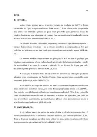 16
2 CAL
2.1 HISTÓRIA
Muitos relatos contam que os primeiros vestígios da produção de Cal Viva foram
encontrados no Egito há aproximadamente 3.000 anos a.C. Essa afirmação foi comprovada
pela análise das pirâmides egípcias, as quais foram projetadas com grandiosos blocos de
calcário, ligados por uma mistura de cal e gesso. Essa mesma técnica foi usada pelos povos
Maias e Incas em seus monumentos (GARAY, s.d.).
Em 75 antes de Cristo, Dioscórides, um romano considerado o pai da farmacognosia, –
ciências farmacêuticas primitivas – fez a primeira referência às propriedades da Cal que
poderiam ser aplicadas em sua área, desde que esta esteja em uma solução aquosa (GARAY,
s.d.).
Os romanos também desenvolveram as aplicações da Cal na área da geologia que
estuda as propriedades de solos e rochas atuando em projetos de futuras construções, visando
dar continuidade à secagem de terrenos e aplicação de um fixador das Lages, por onde
passavam algumas grandiosas estradas (GARAY, s.d.).
A calcinação da matéria-prima da cal foi um dos processos de fabricação que foram
adotados pelos colonizadores, na América Central. Estes usavam fornos construídos com
paredes de tijolos ou de pedra (MEDEIROS).
A cal adquiriu, ao longo dos séculos, um papel extremamente importante em diversas
áreas, sendo estas industriais ou não, por conta de suas propriedades únicas (MEDEIROS).
Este material vem sido bastante utilizado nas áreas de construção civil. Além de ser conhecida
como um excelente desumidificador de ambientes; e utilizada na agricultura, por conta de
suas propriedades alcalinizantes, que neutralizam o pH dos solos, potencializando assim, a
ação dos adubos aplicados nele (GARAY, s.d.).
2.2 MATÉRIA-PRIMA
A cal é obtida através da queima da rocha calcária, o calcário propriamente dito. É
nesta rocha sedimentar que se encontra o carbonato de cálcio, cuja fórmula química é CaCO3.
Trata-se de um sal inorgânico que não é muito solúvel em água, sendo, no entanto, solúvel em
água que contenha gás carbônico (CO2) (CARDOSO, 2010).
 