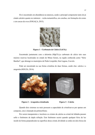 17
Ele é encontrado em abundância na natureza, sendo o principal componente tanto do já
citado calcário quanto no mármore – rocha metamórfica, em conchas, em formações de corais
e em cascas de ovos (FOGAÇA, 2015).
Figura 1 – Carbonato de Cálcio (CaCO3)
Encontrado juntamente com a dolomita (MgCO3),o carbonato de cálcio tem suas
maiores reservas localizadas no estado de Minas Gerais, na região conhecida como “Série
Bambuí”, que abrange os municípios de Pedro Leopoldo, Sete Lagoas, Curvelo.
Pode ser encontrado na sua forma cristalina de duas formas, sendo elas: calcita e a
aragonita (SOUZA, 2014).
Figura 2 – Aragonita cristalizada Figura 3 – Calcita
Quando dois sistemas ou mais possuem a capacidade de cristalizar-se por apenas um
composto, este é chamado de polimorfismo.
Por serem transparentes e incolores os cristais da calcita ou cristal da Islândia passam
sofre o fenômeno de dupla refração. Este fenômeno ocorre quando qualquer feixe de luz
incidir de forma perpendicular na superfície desse cristal, dividindo se então em dois feixes de
 