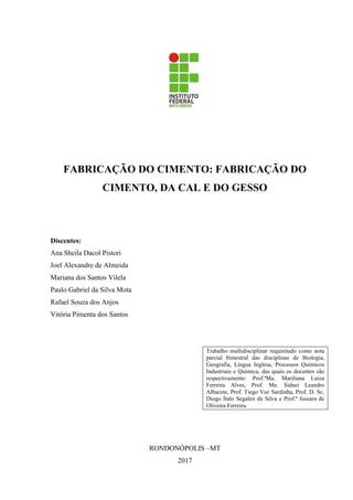 FABRICAÇÃO DO CIMENTO: FABRICAÇÃO DO
CIMENTO, DA CAL E DO GESSO
Discentes:
Ana Sheila Dacol Pistori
Joel Alexandre de Almeida
Mariana dos Santos Vilela
Paulo Gabriel da Silva Mota
Rafael Souza dos Anjos
Vitória Pimenta dos Santos
Trabalho multidisciplinar requisitado como nota
parcial bimestral das disciplinas de Biologia,
Geografia, Língua Inglesa, Processos Químicos
Industriais e Química, das quais os docentes são
respectivamente: Prof.ªMa. Mariliana Luiza
Ferreira Alves, Prof. Me. Sidnei Leandro
Albacete, Prof. Tiego Vaz Sardinha, Prof. D. Sc.
Diogo Ítalo Segalen da Silva e Prof.ª Jussara de
Oliveira Ferreira.
RONDONÓPOLIS –MT
2017
 