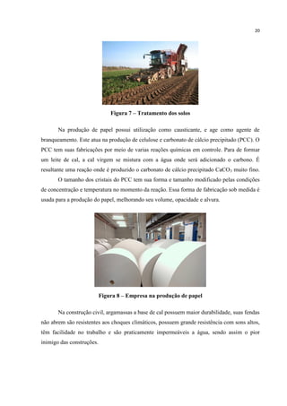 20
Figura 7 – Tratamento dos solos
Na produção de papel possui utilização como causticante, e age como agente de
branqueamento. Este atua na produção de celulose e carbonato de cálcio precipitado (PCC). O
PCC tem suas fabricações por meio de varias reações químicas em controle. Para de formar
um leite de cal, a cal virgem se mistura com a água onde será adicionado o carbono. É
resultante uma reação onde é produzido o carbonato de cálcio precipitado CaCO3 muito fino.
O tamanho dos cristais do PCC tem sua forma e tamanho modificado pelas condições
de concentração e temperatura no momento da reação. Essa forma de fabricação sob medida é
usada para a produção do papel, melhorando seu volume, opacidade e alvura.
Figura 8 – Empresa na produção de papel
Na construção civil, argamassas a base de cal possuem maior durabilidade, suas fendas
não abrem são resistentes aos choques climáticos, possuem grande resistência com sons altos,
têm facilidade no trabalho e são praticamente impermeáveis a água, sendo assim o pior
inimigo das construções.
 