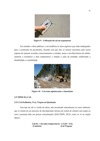 21
Figura 9 – Utilização da cal em argamassas
Em estradas e obras públicas, a cal estabiliza os solos argilosos que estão inadequados
para a construção de pavimentos, fazendo com que eles se tornem resistentes para serem
capazes de suportar avenidas, estacionamentos e estradas, atrasa o envelhecimento do asfalto,
aumenta a resistência a altas temperaturas e impede a ação da umidade, melhorando a
durabilidade e a estabilidade.
Figura 10 – Cal como aglomerante e cimentante
2.5 TIPOS DA CAL
2.5.1 Cal Ordinária, Viva, Virgem ou Queimada
Este tipo de cal é o óxido de cálcio, não encontrado naturalmente no meio ambiente,
que se resulta de um processo de decomposição térmica de rochas de calcário sem argila ou
com a presença dela em poucas concentrações (DALTSON, 2012), como se vê na reação
abaixo:
CaCO3 + elevadas temperaturas  CaO + CO2
(Calcário) (Cal Virgem)
 