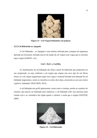 23
Figura 13 – Cal Virgem Dolomítica em pedaços
2.5.2 Cal Hidratada ou Apagada
A Cal Hidratada – ou Apagada é uma mistura utilizada para o preparo da argamassa
aplicada nas alvenarias, formada através da reação da cal virgem com a água que se encontra
logo a seguir (GARAY, s.d.):
CaO + H2O  Ca(OH)2
As classificações da cal hidratada são feitas a partir do hidróxido que predomina em
sua composição, ou seja, conforme a cal virgem que origina este novo tipo de cal. Dessa
forma, se a cal virgem magnesiana reagir com a água, o material formado será chamado de cal
hidratada magnesiana e assim se classifica os outros dois tipos, acrescenta-se aos seus nomes
a palavra “hidratada” (DALTSON, 2012).
A cal hidratada tem perfil aglomerante, assim como o cimento, porém ao contrário do
cimento, que precisa ser hidratado para endurecer, a cal hidratada sofre esse processo pelo
contato com o ar, tornando-a tão rígida quanto o calcário, a rocha que a origina (SANTOS,
2009).
Figura 14 – Cal Hidratada
 
