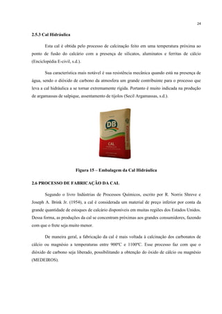 24
2.5.3 Cal Hidráulica
Esta cal é obtida pelo processo de calcinação feito em uma temperatura próxima ao
ponto de fusão do calcário com a presença de silicatos, aluminatos e ferritas de cálcio
(Enciclopédia E-civil, s.d.).
Sua característica mais notável é sua resistência mecânica quando está na presença de
água, sendo o dióxido de carbono da atmosfera um grande contribuinte para o processo que
leva a cal hidráulica a se tornar extremamente rígida. Portanto é muito indicada na produção
de argamassas de salpique, assentamento de tijolos (Secil Argamassas, s.d.).
Figura 15 – Embalagem da Cal Hidráulica
2.6 PROCESSO DE FABRICAÇÃO DA CAL
Segundo o livro Indústrias de Processos Químicos, escrito por R. Norris Shreve e
Joseph A. Brink Jr. (1954), a cal é considerada um material de preço inferior por conta da
grande quantidade de estoques de calcário disponíveis em muitas regiões dos Estados Unidos.
Dessa forma, as produções da cal se concentram próximas aos grandes consumidores, fazendo
com que o frete seja muito menor.
De maneira geral, a fabricação da cal é mais voltada à calcinação dos carbonatos de
cálcio ou magnésio a temperaturas entre 900ºC e 1100ºC. Esse processo faz com que o
dióxido de carbono seja liberado, possibilitando a obtenção do óxido de cálcio ou magnésio
(MEDEIROS).
 