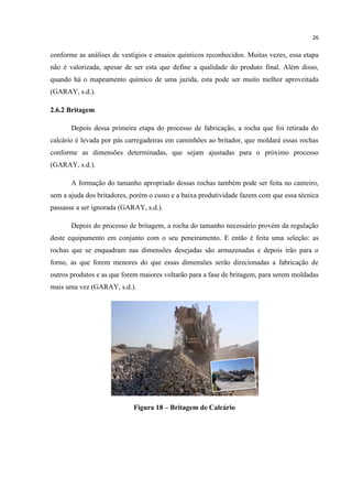 26
conforme as análises de vestígios e ensaios químicos reconhecidos. Muitas vezes, essa etapa
não é valorizada, apesar de ser esta que define a qualidade do produto final. Além disso,
quando há o mapeamento químico de uma jazida, esta pode ser muito melhor aproveitada
(GARAY, s.d.).
2.6.2 Britagem
Depois dessa primeira etapa do processo de fabricação, a rocha que foi retirada do
calcário é levada por pás carregadeiras em caminhões ao britador, que moldará essas rochas
conforme as dimensões determinadas, que sejam ajustadas para o próximo processo
(GARAY, s.d.).
A formação do tamanho apropriado dessas rochas também pode ser feita no canteiro,
sem a ajuda dos britadores, porém o custo e a baixa produtividade fazem com que essa técnica
passasse a ser ignorada (GARAY, s.d.).
Depois do processo de britagem, a rocha do tamanho necessário provém da regulação
deste equipamento em conjunto com o seu peneiramento. E então é feita uma seleção: as
rochas que se enquadram nas dimensões desejadas são armazenadas e depois irão para o
forno, as que forem menores do que essas dimensões serão direcionadas a fabricação de
outros produtos e as que forem maiores voltarão para a fase de britagem, para serem moldadas
mais uma vez (GARAY, s.d.).
Figura 18 – Britagem de Calcário
 