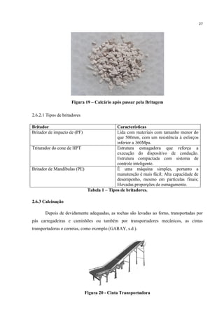 27
Figura 19 – Calcário após passar pela Britagem
2.6.2.1 Tipos de britadores
Britador Características
Britador de impacto de (PF) Lida com materiais com tamanho menor do
que 500mm, com um resistência à esforços
inferior a 360Mpa.
Triturador do cone de HPT Estrutura esmagadora que reforça a
execução do dispositivo de condução.
Estrutura compactada com sistema de
controle inteligente.
Britador de Mandíbulas (PE) É uma máquina simples, portanto a
manutenção é mais fácil; Alta capacidade de
desempenho, mesmo em partículas finais;
Elevadas proporções de esmagamento.
Tabela 1 – Tipos de britadores.
2.6.3 Calcinação
Depois de devidamente adequadas, as rochas são levadas ao forno, transportadas por
pás carregadeiras e caminhões ou também por transportadores mecânicos, as cintas
transportadoras e correias, como exemplo (GARAY, s.d.).
Figura 20 - Cinta Transportadora
 