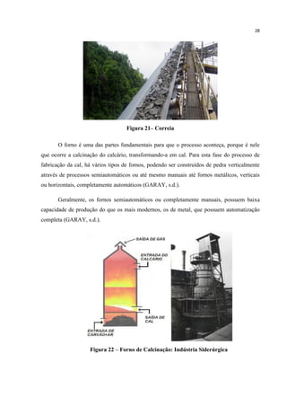 28
Figura 21– Correia
O forno é uma das partes fundamentais para que o processo aconteça, porque é nele
que ocorre a calcinação do calcário, transformando-a em cal. Para esta fase do processo de
fabricação da cal, há vários tipos de fornos, podendo ser construídos de pedra verticalmente
através de processos semiautomáticos ou até mesmo manuais até fornos metálicos, verticais
ou horizontais, completamente automáticos (GARAY, s.d.).
Geralmente, os fornos semiautomáticos ou completamente manuais, possuem baixa
capacidade de produção do que os mais modernos, os de metal, que possuem automatização
completa (GARAY, s.d.).
Figura 22 – Forno de Calcinação: Indústria Siderúrgica
 