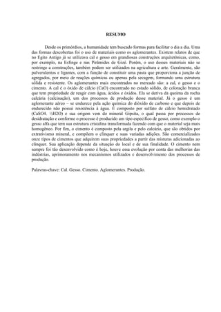 RESUMO
Desde os primórdios, a humanidade tem buscado formas para facilitar o dia a dia. Uma
das formas descobertas foi o uso de materiais como os aglomerantes. Existem relatos de que
no Egito Antigo já se utilizava cal e gesso em grandiosas construções arquitetônicas, como,
por exemplo, na Esfinge e nas Pirâmides de Gizé. Porém, o uso desses materiais não se
restringe a construções, também podem ser utilizados na agricultura e arte. Geralmente, são
pulverulentos e ligantes, com a função de constituir uma pasta que proporciona a junção de
agregados, por meio de reações químicas ou apenas pela secagem, formando uma estrutura
sólida e resistente. Os aglomerantes mais encontrados no mercado são: a cal, o gesso e o
cimento. A cal é o óxido de cálcio (CaO) encontrado no estado sólido, de coloração branca
que tem propriedade de reagir com água, ácidos e óxidos. Ela se deriva da queima da rocha
calcária (calcinação), um dos processos de produção desse material. Já o gesso é um
aglomerante aéreo – se endurece pela ação química do dióxido de carbono e que depois de
endurecido não possui resistência à água. É composto por sulfato de cálcio hemidratado
(CaSO4. ½H2O) e sua origem vem do mineral Gipsita, o qual passa por processos de
desidratação e conforme o processo é produzido um tipo específico de gesso, como exemplo o
gesso alfa que tem sua estrutura cristalina transformada fazendo com que o material seja mais
homogêneo. Por fim, o cimento é composto pela argila e pelo calcário, que são obtidos por
extrativismo mineral, e compõem o clínquer e suas variadas adições. São comercializados
onze tipos de cimentos que adquirem suas propriedades a partir das misturas adicionadas ao
clínquer. Sua aplicação depende da situação do local e de sua finalidade. O cimento nem
sempre foi tão desenvolvido como é hoje, houve essa evolução por conta das melhorias das
indústrias, aprimoramento nos mecanismos utilizados e desenvolvimento dos processos de
produção.
Palavras-chave: Cal. Gesso. Cimento. Aglomerantes. Produção.
 