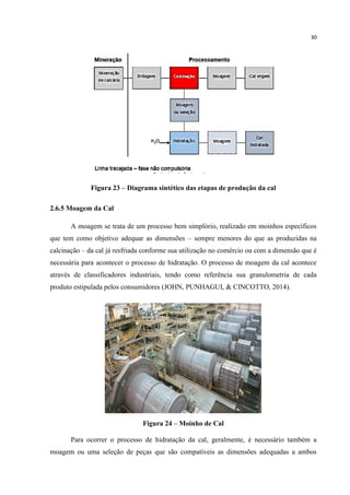 30
Figura 23 – Diagrama sintético das etapas de produção da cal
2.6.5 Moagem da Cal
A moagem se trata de um processo bem simplório, realizado em moinhos específicos
que tem como objetivo adequar as dimensões – sempre menores do que as produzidas na
calcinação – da cal já resfriada conforme sua utilização no comércio ou com a dimensão que é
necessária para acontecer o processo de hidratação. O processo de moagem da cal acontece
através de classificadores industriais, tendo como referência sua granulometria de cada
produto estipulada pelos consumidores (JOHN, PUNHAGUI, & CINCOTTO, 2014).
Figura 24 – Moinho de Cal
Para ocorrer o processo de hidratação da cal, geralmente, é necessário também a
moagem ou uma seleção de peças que são compatíveis as dimensões adequadas a ambos
 