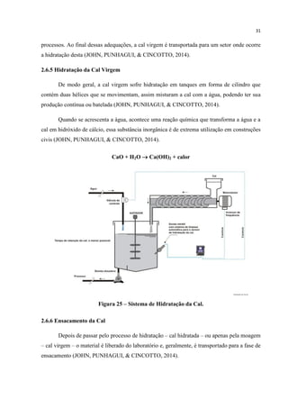 31
processos. Ao final dessas adequações, a cal virgem é transportada para um setor onde ocorre
a hidratação desta (JOHN, PUNHAGUI, & CINCOTTO, 2014).
2.6.5 Hidratação da Cal Virgem
De modo geral, a cal virgem sofre hidratação em tanques em forma de cilindro que
contém duas hélices que se movimentam, assim misturam a cal com a água, podendo ter sua
produção contínua ou batelada (JOHN, PUNHAGUI, & CINCOTTO, 2014).
Quando se acrescenta a água, acontece uma reação química que transforma a água e a
cal em hidróxido de cálcio, essa substância inorgânica é de extrema utilização em construções
civis (JOHN, PUNHAGUI, & CINCOTTO, 2014).
CaO + H2O  Ca(OH)2 + calor
Figura 25 – Sistema de Hidratação da Cal.
2.6.6 Ensacamento da Cal
Depois de passar pelo processo de hidratação – cal hidratada – ou apenas pela moagem
– cal virgem – o material é liberado do laboratório e, geralmente, é transportado para a fase de
ensacamento (JOHN, PUNHAGUI, & CINCOTTO, 2014).
 