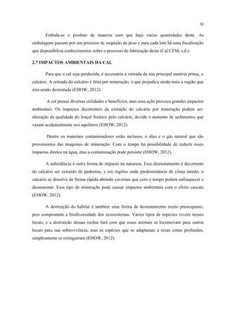 32
Embala-se o produto de maneira com que haja várias quantidades deste. As
embalagens passam por um processo de inspeção de peso e para cada lote há uma fiscalização
que disponibiliza conhecimentos sobre o processo de fabricação desta (Cal CEM, s.d.).
2.7 IMPACTOS AMBIENTAIS DA CAL
Para que a cal seja produzida, é necessária a retirada da sua principal matéria prima, o
calcário. A retirada do calcário é feita por mineração, o que prejudica ainda mais a região que
esta sendo desmatada (EHOW, 2012).
A cal possui diversas utilidades e benefícios, mas essa ação provoca grandes impactos
ambientais. Os impactos decorrentes da extração do calcário por mineração podem ser:
alteração da qualidade do lençol freático pelo calcário, devido o aumento de sedimentos que
vazam acidentalmente nos aquíferos (EHOW, 2012).
Dentre os materiais contaminadores estão inclusos, o óleo e o gás natural que são
provenientes das maquinas de mineração. Com o tempo há possibilidade de reduzir esses
impactos diretos na água, mas a contaminação pode persistir (EHOW, 2012).
A subsidência é outra forma de impacto na natureza. Esse desmatamento é decorrente
do calcário ser extraído de pedreiras, e em regiões onde predominância de clima úmido, o
calcário se dissolve de forma rápida abrindo cavernas que com o tempo podem enfraquecer e
desmoronar. Esse tipo de mineração pode causar impactos ambientais com o efeito cascata
(EHOW, 2012).
A destruição do habitat é também uma forma de desmatamento muito preocupante,
pois compromete a biodiversidade dos ecossistemas. Vários tipos de espécies vivem nesses
locais, e a destruição dessas rochas fará com que esses animais se locomovam para outros
locais para sua sobrevivência, mas as espécies que se adaptaram a essas zonas profundas,
simplesmente se extinguiram (EHOW, 2012).
 