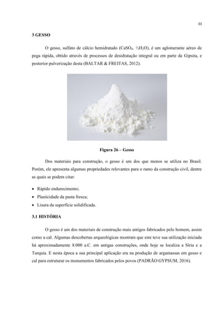 33
3 GESSO
O gesso, sulfato de cálcio hemidratado (CaSO4. ½H2O), é um aglomerante aéreo de
pega rápida, obtido através de processos de desidratação integral ou em parte da Gipsita, e
posterior pulverização desta (BALTAR & FREITAS, 2012).
Figura 26 – Gesso
Dos materiais para construção, o gesso é um dos que menos se utiliza no Brasil.
Porém, ele apresenta algumas propriedades relevantes para o ramo da construção civil, dentre
as quais se podem citar:
 Rápido endurecimento;
 Plasticidade da pasta fresca;
 Lisura da superfície solidificada.
3.1 HISTÓRIA
O gesso é um dos materiais de construção mais antigos fabricados pelo homem, assim
como a cal. Algumas descobertas arqueológicas mostram que este teve sua utilização iniciada
há aproximadamente 8.000 a.C. em antigas construções, onde hoje se localiza a Síria e a
Turquia. E nesta época a sua principal aplicação era na produção de argamassas em gesso e
cal para estruturar os monumentos fabricados pelos povos (PADRÃO GYPSUM, 2016).
 