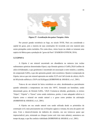 34
Figura 27 - Localização dos países Turquia e Síria
Por possuir grande resistência ao fogo, no século XVIII, Paris era considerada a
capital do gesso, pois a maioria de suas construções foi revestida com este material para
serem protegidas contra incêndios. Por conta disso, vários locais na cidade se tornaram uma
espécie de fábrica para a produção do “gesso de Paris” (PADRÃO GYPSUM, 2016).
3.2 GIPSITA
A Gipsita é um mineral encontrado em abundância na natureza (em rochas
sedimentares químicas denominadas Gipso), cuja fórmula química é CaSO4.2H2O (sulfato de
cálcio di-hidratado), e que geralmente é encontrado em associação a outro minério, a anidrita,
de composição CaSO4, e que não apresenta grande valor econômico. Quanto à composição da
Gipsita, tem-se que este mineral apresenta em média 32,5% de CaO (óxido de cálcio), 46,6%
de SO3(óxido sulfúrico) e 20,9% de H2O(água) (SOBRINHO & AMARAL et al., 2001).
Trata-se de um mineral de baixa resistência ao calor, desidratando-se parcialmente
quando submetido a temperaturas em torno dos 160C, formando um hemidrato, sendo
denominado gesso, de fórmula CaSO4. ½H2O. Costuma-se abordar, geralmente, os termos
“Gipso”, “Gipsita” e “Gesso” como sendo sinônimos, porém, é mais adequado referir-se à
Gipsita como o mineral em estado natural e o gesso como produto da calcinação
(SOBRINHO & AMARAL et al., 2001).
A Gipsita em seu estado natural vem sendo utilizada desde os primórdios da
construção civil, mais precisamente nas civilizações egípcia e romana, há cerca de quatro mil
anos. Com o desenvolvimento da indústria do cimento, seu uso tornou-se quase que
imprescindível, pois, misturado ao clínquer (como será visto mais adiante), aumentava seu
tempo de pega, o que lhe conferia viabilidade (SOBRINHO & AMARAL et al., 2001).
 