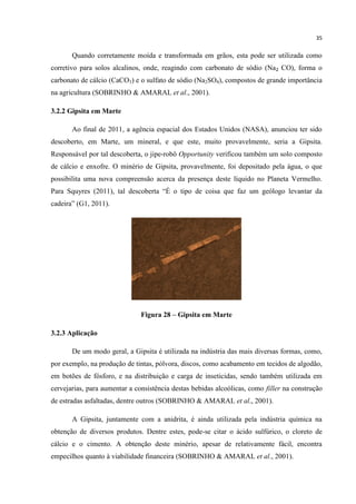 35
Quando corretamente moída e transformada em grãos, esta pode ser utilizada como
corretivo para solos alcalinos, onde, reagindo com carbonato de sódio (Na₂ CO), forma o
carbonato de cálcio (CaCO3) e o sulfato de sódio (Na2SO4), compostos de grande importância
na agricultura (SOBRINHO & AMARAL et al., 2001).
3.2.2 Gipsita em Marte
Ao final de 2011, a agência espacial dos Estados Unidos (NASA), anunciou ter sido
descoberto, em Marte, um mineral, e que este, muito provavelmente, seria a Gipsita.
Responsável por tal descoberta, o jipe-robô Opportunity verificou também um solo composto
de cálcio e enxofre. O minério de Gipsita, provavelmente, foi depositado pela água, o que
possibilita uma nova compreensão acerca da presença deste líquido no Planeta Vermelho.
Para Squyres (2011), tal descoberta “É o tipo de coisa que faz um geólogo levantar da
cadeira” (G1, 2011).
Figura 28 – Gipsita em Marte
3.2.3 Aplicação
De um modo geral, a Gipsita é utilizada na indústria das mais diversas formas, como,
por exemplo, na produção de tintas, pólvora, discos, como acabamento em tecidos de algodão,
em botões de fósforo, e na distribuição e carga de inseticidas, sendo também utilizada em
cervejarias, para aumentar a consistência destas bebidas alcoólicas, como filler na construção
de estradas asfaltadas, dentre outros (SOBRINHO & AMARAL et al., 2001).
A Gipsita, juntamente com a anidrita, é ainda utilizada pela indústria química na
obtenção de diversos produtos. Dentre estes, pode-se citar o ácido sulfúrico, o cloreto de
cálcio e o cimento. A obtenção deste minério, apesar de relativamente fácil, encontra
empecilhos quanto à viabilidade financeira (SOBRINHO & AMARAL et al., 2001).
 