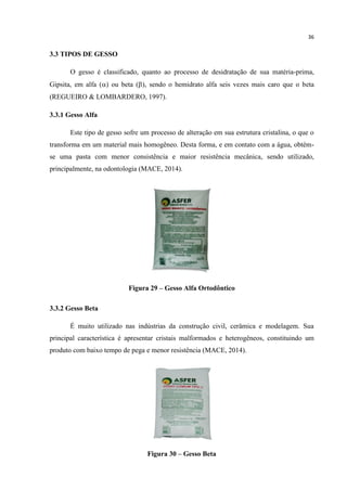 36
3.3 TIPOS DE GESSO
O gesso é classificado, quanto ao processo de desidratação de sua matéria-prima,
Gipsita, em alfa () ou beta (), sendo o hemidrato alfa seis vezes mais caro que o beta
(REGUEIRO & LOMBARDERO, 1997).
3.3.1 Gesso Alfa
Este tipo de gesso sofre um processo de alteração em sua estrutura cristalina, o que o
transforma em um material mais homogêneo. Desta forma, e em contato com a água, obtém-
se uma pasta com menor consistência e maior resistência mecânica, sendo utilizado,
principalmente, na odontologia (MACE, 2014).
Figura 29 – Gesso Alfa Ortodôntico
3.3.2 Gesso Beta
É muito utilizado nas indústrias da construção civil, cerâmica e modelagem. Sua
principal característica é apresentar cristais malformados e heterogêneos, constituindo um
produto com baixo tempo de pega e menor resistência (MACE, 2014).
Figura 30 – Gesso Beta
 