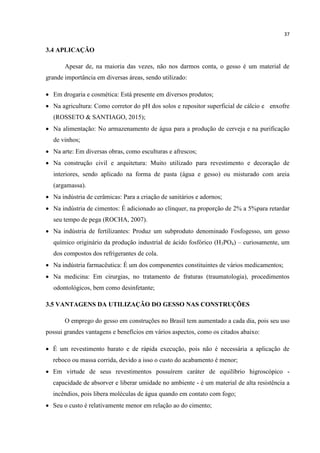 37
3.4 APLICAÇÃO
Apesar de, na maioria das vezes, não nos darmos conta, o gesso é um material de
grande importância em diversas áreas, sendo utilizado:
 Em drogaria e cosmética: Está presente em diversos produtos;
 Na agricultura: Como corretor do pH dos solos e repositor superficial de cálcio e enxofre
(ROSSETO & SANTIAGO, 2015);
 Na alimentação: No armazenamento de água para a produção de cerveja e na purificação
de vinhos;
 Na arte: Em diversas obras, como esculturas e afrescos;
 Na construção civil e arquitetura: Muito utilizado para revestimento e decoração de
interiores, sendo aplicado na forma de pasta (água e gesso) ou misturado com areia
(argamassa).
 Na indústria de cerâmicas: Para a criação de sanitários e adornos;
 Na indústria de cimentos: É adicionado ao clínquer, na proporção de 2% a 5%para retardar
seu tempo de pega (ROCHA, 2007).
 Na indústria de fertilizantes: Produz um subproduto denominado Fosfogesso, um gesso
químico originário da produção industrial de ácido fosfórico (H3PO4) – curiosamente, um
dos compostos dos refrigerantes de cola.
 Na indústria farmacêutica: É um dos componentes constituintes de vários medicamentos;
 Na medicina: Em cirurgias, no tratamento de fraturas (traumatologia), procedimentos
odontológicos, bem como desinfetante;
3.5 VANTAGENS DA UTILIZAÇÃO DO GESSO NAS CONSTRUÇÕES
O emprego do gesso em construções no Brasil tem aumentado a cada dia, pois seu uso
possui grandes vantagens e benefícios em vários aspectos, como os citados abaixo:
 É um revestimento barato e de rápida execução, pois não é necessária a aplicação de
reboco ou massa corrida, devido a isso o custo do acabamento é menor;
 Em virtude de seus revestimentos possuírem caráter de equilíbrio higroscópico -
capacidade de absorver e liberar umidade no ambiente - é um material de alta resistência a
incêndios, pois libera moléculas de água quando em contato com fogo;
 Seu o custo é relativamente menor em relação ao do cimento;
 