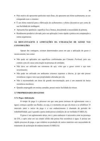 38
 Pelo motivo de apresentar partículas mais finas, ele apresenta um ótimo acabamento, ao ser
comparado com o cimento;
 É um ótimo material para a fabricação de acabamentos e efeitos decorativos por conta de
sua facilidade de moldagem;
 Apresenta boa aparência: superfície lisa e branca, descartando a necessidade de pintura;
 Rendimento produtivo elevado, pois sua aplicação é mais rápida e prática em comparação a
outras argamassas.
3.6 DESVANTAGENS E LIMITAÇÕES DA UTILIZAÇÃO DE GESSO NAS
CONSTRUÇÕES
Apesar das vantagens, existem determinados casos em que a aplicação do gesso é
inconveniente, tais como:
 Não pode ser aplicados em superfícies conformadas por Cimento Portland, pois seu
contato com ele causa uma reação na presença de umidade;
 Não deve ser utilizado em estruturas de aço, visto que o gesso corrói o aço sem
revestimento;
 Não pode ser utilizado em ambientes externos expostos a chuvas, já que não possui
resistência à água e tem suas propriedades alteradas por ela;
 Não é recomendado em áreas de grande movimentação, pois é um material de baixa
resistência mecânica;
 Quando empregado em muitas camadas, possui maior facilidade de trincar.
3.7 PROPRIEDADES DO GESSO
3.7.1 Pega e hidratação
O tempo de pega é o processo em que uma pasta (mistura do aglomerante com a
água), começa a perder sua fluidez, ou seja, é o momento em que ela inicia a se solidificar. O
intervalo entre o início da pega e o seu endurecimento é chamado de período de
trabalhabilidade, que é quando a pasta ainda possui condições de ser moldada (VARELA).
O gesso é um aglomerante aéreo, isto é, para endurecer é necessário estar na presença
de CO2, e após estar em seu estado sólido não possui boa resistência à água. E possui um
rápido processo de pega, o que colabora na produção de outros materiais sem necessidade de
tratamento de aceleração de endurecimento (VARELA).
 