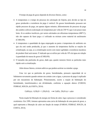 39
O tempo de pega do gesso depende de diversos fatores, como:
 A temperatura e o tempo do processo de calcinação da Gipsita, pois devido ao tipo de
gesso produzido a resistência da pega é variável. Os gessos hemidratados possuem um
rápido processo de pega, em apenas alguns minutos, diferentemente do processo de pega
dos anidros solúveis (calcinação em temperatura por volta de 250 ºC) que é um pouco mais
lento. Já os anidros insolúveis, por serem calcinados em altíssimas temperaturas (400º C),
não são capazes de fazer pega e é utilizado na mistura como material de enchimento
(CARLOS).
 A temperatura e quantidade da água empregada na pasta e temperatura do ambiente em
que ela está sendo produzida, já que o aumento de temperatura facilita as reações de
cristalização, ou seja, se a cristalização ocorre com maior agilidade a resistência mecânica
do produto final será menor. É indicado que se utilize por volta de 19% de água em relação
à quantidade de massa do gesso (CARLOS).
 O tamanho das partículas do gesso, dado que, quanto menores forem as partículas mais
rápido será a cristalização.
Além desses fatores, existem aditivos que podem acelerar ou retardar a pega.
Uma vez que as partículas do gesso, hemidratadas, possuem capacidade de se
hidratarem novamente quando entram em contato com a água, o processo de pega é explicado
por um mecanismo de hidratação. Primeiramente, ocorre a reação de hidratação do
hemidratado, transformando-o em di-hidratado, conforme a equação abaixo (FARIAS,
FERRAZ, SOUZA, & COSTA, 2014).
CaSO4(s) . 0,5H2O + 1,5H2O (l) CaSO4. 2H2O (s) + calor
Nesta reação há liberação de energia em forma de calor, logo o processo é considerado
exotérmico. Em 1999, Antunes apresentou uma curva de hidratação de uma pasta de gesso, a
qual representa a liberação de calor em função do tempo (FARIAS, FERRAZ, SOUZA, &
COSTA, 2014).
 