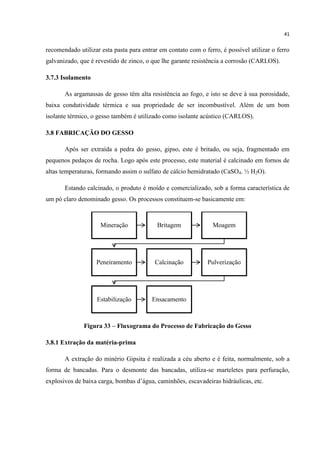 41
recomendado utilizar esta pasta para entrar em contato com o ferro, é possível utilizar o ferro
galvanizado, que é revestido de zinco, o que lhe garante resistência a corrosão (CARLOS).
3.7.3 Isolamento
As argamassas de gesso têm alta resistência ao fogo, e isto se deve à sua porosidade,
baixa condutividade térmica e sua propriedade de ser incombustível. Além de um bom
isolante térmico, o gesso também é utilizado como isolante acústico (CARLOS).
3.8 FABRICAÇÃO DO GESSO
Após ser extraída a pedra do gesso, gipso, este é britado, ou seja, fragmentado em
pequenos pedaços de rocha. Logo após este processo, este material é calcinado em fornos de
altas temperaturas, formando assim o sulfato de cálcio hemidratado (CaSO4. ½ H2O).
Estando calcinado, o produto é moído e comercializado, sob a forma característica de
um pó claro denominado gesso. Os processos constituem-se basicamente em:
Figura 33 – Fluxograma do Processo de Fabricação do Gesso
3.8.1 Extração da matéria-prima
A extração do minério Gipsita é realizada a céu aberto e é feita, normalmente, sob a
forma de bancadas. Para o desmonte das bancadas, utiliza-se marteletes para perfuração,
explosivos de baixa carga, bombas d‟água, caminhões, escavadeiras hidráulicas, etc.
Mineração Britagem Moagem
Peneiramento Calcinação Pulverização
Estabilização Ensacamento
 