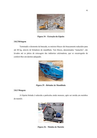 42
Figura 34 – Extração da Gipsita
3.8.2 Britagem
Terminado o desmonte da bancada, os maiores blocos são bruscamente reduzidos para
até 40 kg, através de britadores de mandíbula. Tais blocos, denominados “matacões”, são
levados até os pátios de estocagem das indústrias calcinadoras, que se encarregarão de
conferir-lhes um destino adequado.
Figura 35 – Britador de Mandíbula
3.8.3 Moagem
A Gipsita britada é reduzida a partículas ainda menores, após ser moída em moinhos
de martelo.
Figura 36 – Moinho de Martelo
 