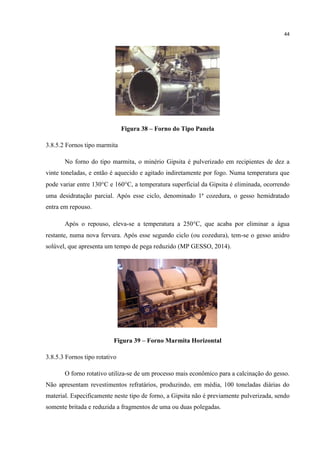 44
Figura 38 – Forno do Tipo Panela
3.8.5.2 Fornos tipo marmita
No forno do tipo marmita, o minério Gipsita é pulverizado em recipientes de dez a
vinte toneladas, e então é aquecido e agitado indiretamente por fogo. Numa temperatura que
pode variar entre 130C e 160C, a temperatura superficial da Gipsita é eliminada, ocorrendo
uma desidratação parcial. Após esse ciclo, denominado 1ª cozedura, o gesso hemidratado
entra em repouso.
Após o repouso, eleva-se a temperatura a 250C, que acaba por eliminar a água
restante, numa nova fervura. Após esse segundo ciclo (ou cozedura), tem-se o gesso anidro
solúvel, que apresenta um tempo de pega reduzido (MP GESSO, 2014).
Figura 39 – Forno Marmita Horizontal
3.8.5.3 Fornos tipo rotativo
O forno rotativo utiliza-se de um processo mais econômico para a calcinação do gesso.
Não apresentam revestimentos refratários, produzindo, em média, 100 toneladas diárias do
material. Especificamente neste tipo de forno, a Gipsita não é previamente pulverizada, sendo
somente britada e reduzida a fragmentos de uma ou duas polegadas.
 