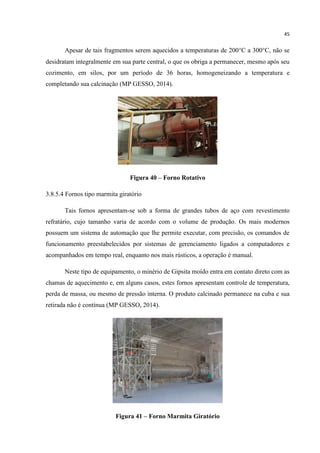 45
Apesar de tais fragmentos serem aquecidos a temperaturas de 200C a 300C, não se
desidratam integralmente em sua parte central, o que os obriga a permanecer, mesmo após seu
cozimento, em silos, por um período de 36 horas, homogeneizando a temperatura e
completando sua calcinação (MP GESSO, 2014).
Figura 40 – Forno Rotativo
3.8.5.4 Fornos tipo marmita giratório
Tais fornos apresentam-se sob a forma de grandes tubos de aço com revestimento
refratário, cujo tamanho varia de acordo com o volume de produção. Os mais modernos
possuem um sistema de automação que lhe permite executar, com precisão, os comandos de
funcionamento preestabelecidos por sistemas de gerenciamento ligados a computadores e
acompanhados em tempo real, enquanto nos mais rústicos, a operação é manual.
Neste tipo de equipamento, o minério de Gipsita moído entra em contato direto com as
chamas de aquecimento e, em alguns casos, estes fornos apresentam controle de temperatura,
perda de massa, ou mesmo de pressão interna. O produto calcinado permanece na cuba e sua
retirada não é contínua (MP GESSO, 2014).
Figura 41 – Forno Marmita Giratório
 