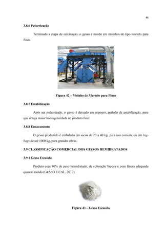 46
3.8.6 Pulverização
Terminada a etapa de calcinação, o gesso é moído em moinhos do tipo martelo para
finos.
Figura 42 – Moinho de Martelo para Finos
3.8.7 Estabilização
Após ser pulverizado, o gesso é deixado em repouso, período de estabilização, para
que o haja maior homogeneidade no produto final.
3.8.8 Ensacamento
O gesso produzido é embalado em sacos de 20 a 40 kg, para uso comum, ou em big-
bags de até 1000 kg, para grandes obras.
3.9 CLASSIFICAÇÃO COMERCIAL DOS GESSOS HEMIDRATADOS
3.9.1 Gesso Escaiola
Produto com 80% de peso hemidratado, de coloração branca e com finura adequada
quando moído (GESSO E CAL, 2010).
Figura 43 – Gesso Escaiola
 