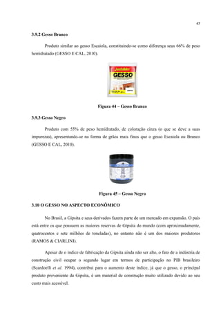 47
3.9.2 Gesso Branco
Produto similar ao gesso Escaiola, constituindo-se como diferença seus 66% de peso
hemidratado (GESSO E CAL, 2010).
Figura 44 – Gesso Branco
3.9.3 Gesso Negro
Produto com 55% de peso hemidratado, de coloração cinza (o que se deve a suas
impurezas), apresentando-se na forma de grãos mais finos que o gesso Escaiola ou Branco
(GESSO E CAL, 2010).
Figura 45 – Gesso Negro
3.10 O GESSO NO ASPECTO ECONÔMICO
No Brasil, a Gipsita e seus derivados fazem parte de um mercado em expansão. O país
está entre os que possuem as maiores reservas de Gipsita do mundo (com aproximadamente,
quatrocentos e sete milhões de toneladas), no entanto não é um dos maiores produtores
(RAMOS & CIARLINI).
Apesar de o índice de fabricação da Gipsita ainda não ser alto, o fato de a indústria de
construção civil ocupar o segundo lugar em termos de participação no PIB brasileiro
(Scardoelli et al. 1994), contribui para o aumento deste índice, já que o gesso, o principal
produto proveniente da Gipsita, é um material de construção muito utilizado devido ao seu
custo mais acessível.
 