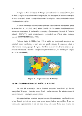 48
Na região da Bacia Sedimentar do Araripe, localizada no sul do estado do Ceará, leste
do Piauí e a região oeste de Pernambuco, responsável pela maior parte da produção de Gipsita
no país, se encontra o APL (Arranjo Produtivo Local) do gesso, conhecido também como o
Polo Gesseiro do Araripe.
As jazidas do Araripe são de excelente qualidade e produzem um dos melhores gessos
do mundo (LUZ & LINS et al., 2005), possui 32 minas e 62 calcinadoras em funcionamento e
outras sete em processo de implantação e, segundo o Departamento Nacional de Produção
Mineral – DNPM/PE, o polo pernambucano é responsável por 85% de toda a produção
nacional (SUMÁRIO MINERAL, 2006).
Conforme dados do SEBRAE de 1999, a região tem na atividade gesseira o seu
principal motor econômico, o qual gera um grande número de empregos, direta e
indiretamente, para a população da região. Devido a esses aspectos, diversas empresas que
possuem relação com o mineral e com produtos provenientes dele, são atraídas para a região
(RAMOS & CIARLINI).
Figura 46 – Mapa das cidades do Araripe
3.11 REAPROVEITAMENTO DOS RESÍDUOS DO GESSO
Por conta da preocupação com os impactos ambientais provenientes do descarte
inapropriado do gesso, - como em aterros ilegais - muitas empresas têm aderido formas de
reaproveitamento e reciclagem desses resíduos.
Sem especificações, reciclar é reaproveitar materiais usados para transformá-los em
novos. Quando se trata do gesso, para serem reaproveitados, seus resíduos devem ser
conservados separadamente e em um local seco, pois dessa forma eles poderão ser
 