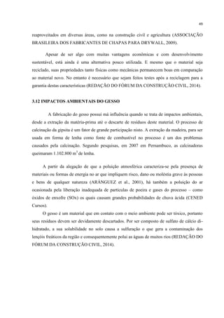 49
reaproveitados em diversas áreas, como na construção civil e agricultura (ASSOCIAÇÃO
BRASILEIRA DOS FABRICANTES DE CHAPAS PARA DRYWALL, 2009).
Apesar de ser algo com muitas vantagens econômicas e com desenvolvimento
sustentável, está ainda é uma alternativa pouco utilizada. E mesmo que o material seja
reciclado, suas propriedades tanto físicas como mecânicas permanecem boas em comparação
ao material novo. No entanto é necessário que sejam feitos testes após a reciclagem para a
garantia destas características (REDAÇÃO DO FÓRUM DA CONSTRUÇÃO CIVIL, 2014).
3.12 IMPACTOS AMBIENTAIS DO GESSO
A fabricação do gesso possui má influência quando se trata de impactos ambientais,
desde a extração da matéria-prima até o descarte de resíduos deste material. O processo de
calcinação da gipsita é um fator de grande participação nisto. A extração da madeira, para ser
usada em forma de lenha como fonte de combustível no processo é um dos problemas
causados pela calcinação. Segundo pesquisas, em 2007 em Pernambuco, as calcinadoras
queimaram 1.102.800 m3
de lenha.
A partir da alegação de que a poluição atmosférica caracteriza-se pela presença de
materiais ou formas de energia no ar que impliquem risco, dano ou moléstia grave às pessoas
e bens de qualquer natureza (ARÁNGUEZ et al., 2001), há também a poluição do ar
ocasionada pela liberação inadequada de partículas de poeira e gases do processo – como
óxidos de enxofre (SOx) os quais causam grandes probabilidades de chuva ácida (CENED
Cursos).
O gesso é um material que em contato com o meio ambiente pode ser tóxico, portanto
seus resíduos devem ser devidamente descartados. Por ser composto de sulfato de cálcio di-
hidratado, a sua solubilidade no solo causa a sulfuração o que gera a contaminação dos
lençóis freáticos da região e consequentemente polui as águas de muitos rios (REDAÇÃO DO
FÓRUM DA CONSTRUÇÃO CIVIL, 2014).
 