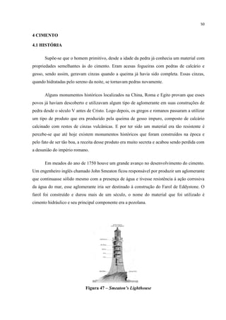 50
4 CIMENTO
4.1 HISTÓRIA
Supõe-se que o homem primitivo, desde a idade da pedra já conhecia um material com
propriedades semelhantes às do cimento. Eram acesas fogueiras com pedras de calcário e
gesso, sendo assim, geravam cinzas quando a queima já havia sido completa. Essas cinzas,
quando hidratadas pelo sereno da noite, se tornavam pedras novamente.
Alguns monumentos históricos localizados na China, Roma e Egito provam que esses
povos já haviam descoberto e utilizavam algum tipo de aglomerante em suas construções de
pedra desde o século V antes de Cristo. Logo depois, os gregos e romanos passaram a utilizar
um tipo de produto que era produzido pela queima de gesso impuro, composto de calcário
calcinado com restos de cinzas vulcânicas. E por ter sido um material era tão resistente é
percebe-se que até hoje existem monumentos históricos que foram construídos na época e
pelo fato de ser tão boa, a receita desse produto era muito secreta e acabou sendo perdida com
a desunião do império romano.
Em meados do ano de 1750 houve um grande avanço no desenvolvimento do cimento.
Um engenheiro inglês chamado John Smeaton ficou responsável por produzir um aglomerante
que continuasse sólido mesmo com a presença de água e tivesse resistência á ação corrosiva
da água do mar, esse aglomerante iria ser destinado á construção do Farol de Eddystone. O
farol foi construído e durou mais de um século, o nome do material que foi utilizado é
cimento hidráulico e seu principal componente era a pozolana.
Figura 47 – Smeaton’s Lighthouse
 