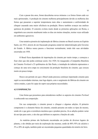 52
Com o passar dos anos, foram descobertas novas misturas e os fornos foram cada vez
mais aprimorados. A produção do cimento melhorou principalmente devido as melhorias dos
fornos que passaram a suportar temperaturas mais altas e aumentaram a uniformidade do
clínquer causando uma maior eficiência na produção. Houve também avanços nas analises
químicas do produto. O concreto evoluiu muito desde as primeiras aplicações em Roma, a
engenharia usa concreto atualmente todos os dias em muitas situações, muitas vezes utilizado
em ambientes agressivos.
Uma tentativa pioneira de implantação de fábrica cimento no Brasil ocorreu no Espírito
Santo, em 1912, através de um fracassado programa estatal de industrialização pelo Governo
do Estado. A fábrica nunca passou a funcionar normalmente, tendo tido suas atividades
encerradas em 1958.
O Brasil ficou dependente de importações de cimento por muito tempo, e começou a
ficar claro que não podia continuar assim. Em 1929, foi inaugurada a Companhia Brasileira
de Cimento Portland a 23 quilômetros de São Paulo, a instalação da indústria representou o
começo de uma nova etapa no crescimento da produção brasileira de cimento, que cresceu
muito em pouco tempo.
Houve um período em que o Brasil ainda precisou continuar importando cimento para
suprir as necessidades internas, mas logo depois, com o surgimento de fábricas de cimento em
vários estados, o país foi capaz de suprir suas próprias necessidades.
4.2 COMPOSIÇÃO
Uma forma que possuímos para entendermos melhor os aspectos do cimento Portland
é conhecendo sua composição.
Em sua composição, o cimento possui o clínquer e algumas adições. O primeiro
componente é o elemento básico do cimento, estando presente em todos os tipos do mesmo,
sendo ele o que gera a resistência mecânica que o produto precisa. Já as adições podem variar
de um tipo para outro, e são elas que definem os aspectos e funções de cada.
As matérias primas são facilmente encontradas em jazidas de diversos lugares do
planeta, e são obtidas por meio da exploração das mesmas, sendo de 80% 95% de calcário e
5% a 20% de argila, também pode ser encontradas pequenas quantidades de minério de ferro.
 