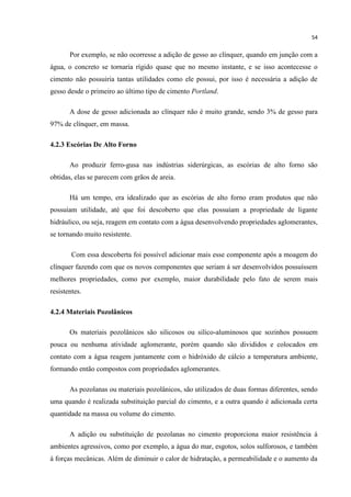 54
Por exemplo, se não ocorresse a adição de gesso ao clínquer, quando em junção com a
água, o concreto se tornaria rígido quase que no mesmo instante, e se isso acontecesse o
cimento não possuiria tantas utilidades como ele possui, por isso é necessária a adição de
gesso desde o primeiro ao último tipo de cimento Portland.
A dose de gesso adicionada ao clínquer não é muito grande, sendo 3% de gesso para
97% de clínquer, em massa.
4.2.3 Escórias De Alto Forno
Ao produzir ferro-gusa nas indústrias siderúrgicas, as escórias de alto forno são
obtidas, elas se parecem com grãos de areia.
Há um tempo, era idealizado que as escórias de alto forno eram produtos que não
possuíam utilidade, até que foi descoberto que elas possuíam a propriedade de ligante
hidráulico, ou seja, reagem em contato com a água desenvolvendo propriedades aglomerantes,
se tornando muito resistente.
Com essa descoberta foi possível adicionar mais esse componente após a moagem do
clínquer fazendo com que os novos componentes que seriam á ser desenvolvidos possuíssem
melhores propriedades, como por exemplo, maior durabilidade pelo fato de serem mais
resistentes.
4.2.4 Materiais Pozolânicos
Os materiais pozolânicos são silicosos ou silico-aluminosos que sozinhos possuem
pouca ou nenhuma atividade aglomerante, porém quando são divididos e colocados em
contato com a água reagem juntamente com o hidróxido de cálcio a temperatura ambiente,
formando então compostos com propriedades aglomerantes.
As pozolanas ou materiais pozolânicos, são utilizados de duas formas diferentes, sendo
uma quando é realizada substituição parcial do cimento, e a outra quando é adicionada certa
quantidade na massa ou volume do cimento.
A adição ou substituição de pozolanas no cimento proporciona maior resistência á
ambientes agressivos, como por exemplo, a água do mar, esgotos, solos sulforosos, e também
á forças mecânicas. Além de diminuir o calor de hidratação, a permeabilidade e o aumento da
 