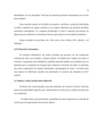 55
durabilidade e de sua densidade. Cada tipo de material pozolânico desempenha um ou mais
dessas funções.
Esses materiais podem ser divididos em naturais e artificiais, a primeira classificação
se refere á materiais de origem vulcânica ou de origem sedimentar que possuem atividades
pozolânicas naturalmente. Já a segunda classificação se refere a materiais provenientes de
algum processo industrial ou tratamentos térmicos que realcem suas atividades pozôlanicas.
Alguns exemplos de pozolanas são: sílica ativa, cinza volante, filler calcário e cal
hidratada.
4.2.5 Materiais Carbonáticos
Os materiais carbonáticos são rochas trituradas que possuem em sua composição
carbonato de cálcio, por exemplo, o próprio calcário. Tal adição tem o objetivo de tornar os
concretos e argamassas mais trabalháveis, podendo aumentar também sua resistência, pois as
partículas que se originaram da moagem desse material se encaixam nos grãos ou partículas
dos outros componentes do cimento, diminuindo a porcentagem de vazios e servindo como
uma espécie de lubrificante. Quando são adicionados no concreto são chamados de filler
calcário.
4.3 TIPOS E APLICAÇÕES DO CIMENTO
No Brasil, são comercializados onze tipos diferentes de Cimento Portland. Cada tipo
possui uma propriedade específica que é determinada de acordo com as adições presentes em
sua composição.
Na tabela abaixo será apresentada a quantidade de cada componente em cada tipo de
cimento que será apresentado nos próximos tópicos.
 