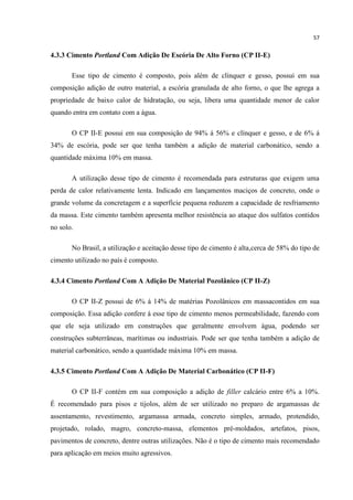 57
4.3.3 Cimento Portland Com Adição De Escória De Alto Forno (CP II-E)
Esse tipo de cimento é composto, pois além de clínquer e gesso, possui em sua
composição adição de outro material, a escória granulada de alto forno, o que lhe agrega a
propriedade de baixo calor de hidratação, ou seja, libera uma quantidade menor de calor
quando entra em contato com a água.
O CP II-E possui em sua composição de 94% á 56% e clínquer e gesso, e de 6% á
34% de escória, pode ser que tenha também a adição de material carbonático, sendo a
quantidade máxima 10% em massa.
A utilização desse tipo de cimento é recomendada para estruturas que exigem uma
perda de calor relativamente lenta. Indicado em lançamentos maciços de concreto, onde o
grande volume da concretagem e a superfície pequena reduzem a capacidade de resfriamento
da massa. Este cimento também apresenta melhor resistência ao ataque dos sulfatos contidos
no solo.
No Brasil, a utilização e aceitação desse tipo de cimento é alta,cerca de 58% do tipo de
cimento utilizado no país é composto.
4.3.4 Cimento Portland Com A Adição De Material Pozolânico (CP II-Z)
O CP II-Z possui de 6% á 14% de matérias Pozolânicos em massacontidos em sua
composição. Essa adição confere á esse tipo de cimento menos permeabilidade, fazendo com
que ele seja utilizado em construções que geralmente envolvem água, podendo ser
construções subterrâneas, marítimas ou industriais. Pode ser que tenha também a adição de
material carbonático, sendo a quantidade máxima 10% em massa.
4.3.5 Cimento Portland Com A Adição De Material Carbonático (CP II-F)
O CP II-F contém em sua composição a adição de filler calcário entre 6% a 10%.
É recomendado para pisos e tijolos, além de ser utilizado no preparo de argamassas de
assentamento, revestimento, argamassa armada, concreto simples, armado, protendido,
projetado, rolado, magro, concreto-massa, elementos pré-moldados, artefatos, pisos,
pavimentos de concreto, dentre outras utilizações. Não é o tipo de cimento mais recomendado
para aplicação em meios muito agressivos.
 