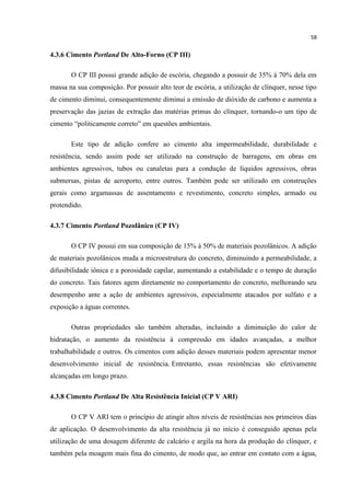 58
4.3.6 Cimento Portland De Alto-Forno (CP III)
O CP III possui grande adição de escória, chegando a possuir de 35% á 70% dela em
massa na sua composição. Por possuir alto teor de escória, a utilização de clínquer, nesse tipo
de cimento diminui, consequentemente diminui a emissão de dióxido de carbono e aumenta a
preservação das jazias de extração das matérias primas do clínquer, tornando-o um tipo de
cimento “politicamente correto” em questões ambientais.
Este tipo de adição confere ao cimento alta impermeabilidade, durabilidade e
resistência, sendo assim pode ser utilizado na construção de barragens, em obras em
ambientes agressivos, tubos ou canaletas para a condução de líquidos agressivos, obras
submersas, pistas de aeroporto, entre outros. Também pode ser utilizado em construções
gerais como argamassas de assentamento e revestimento, concreto simples, armado ou
protendido.
4.3.7 Cimento Portland Pozolânico (CP IV)
O CP IV possui em sua composição de 15% á 50% de materiais pozolânicos. A adição
de materiais pozolânicos muda a microestrutura do concreto, diminuindo a permeabilidade, a
difusibilidade iônica e a porosidade capilar, aumentando a estabilidade e o tempo de duração
do concreto. Tais fatores agem diretamente no comportamento do concreto, melhorando seu
desempenho ante a ação de ambientes agressivos, especialmente atacados por sulfato e a
exposição a águas correntes.
Outras propriedades são também alteradas, incluindo a diminuição do calor de
hidratação, o aumento da resistência à compressão em idades avançadas, a melhor
trabalhabilidade e outros. Os cimentos com adição desses materiais podem apresentar menor
desenvolvimento inicial de resistência. Entretanto, essas resistências são efetivamente
alcançadas em longo prazo.
4.3.8 Cimento Portland De Alta Resistência Inicial (CP V ARI)
O CP V ARI tem o princípio de atingir altos níveis de resistências nos primeiros dias
de aplicação. O desenvolvimento da alta resistência já no início é conseguido apenas pela
utilização de uma dosagem diferente de calcário e argila na hora da produção do clínquer, e
também pela moagem mais fina do cimento, de modo que, ao entrar em contato com a água,
 