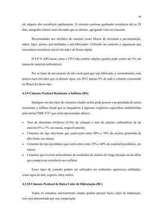 59
ele adquira alta resistência rapidamente. O cimento continua ganhando resistência até os 28
dias, atingindo valores mais elevados que os demais, agregando valor ao concreto.
Recomendado aos artefatos de cimento como blocos de alvenaria e pavimentação,
tubos, lajes, postes, pré-moldados e pré-fabricados. Utilizado no concreto e argamassa que
necessitem resistência inicial elevada e de forma rápida
O CP V-ARI assim como o CP-I não contém adições (porém pode conter até 5% em
massa de material carbonático).
Por se tratar de um cimento de alto custo para que seja fabricado, e, normalmente, com
preços mais elevados que os demais tipos, em 2012 apenas 8% de todo o cimento consumido
no Brasil foi desse tipo.
4.3.9 Cimento Portland Resistente a Sulfatos (RS)
Qualquer um dos tipos de cimentos citados acima pode possuir a propriedade de serem
resistentes a sulfatos desde que se enquadrem á algumas exigências específicas estabelecidas
pela norma NBR 5737 que serão apresentadas abaixo:
 Teor de aluminato tricálcico (C3A) do clínquer e teor de adições carbonáticas de no
máximo 8% e 5% em massa, respectivamente;
 Cimentos do tipo alto-forno que contiverem entre 60% e 70% de escória granulada de
alto-forno, em massa;
 Cimentos do tipo pozolânico que contiverem entre 25% e 40% de material pozolânico, em
massa;
 Cimentos que tiverem antecedentes de resultados de ensaios de longa duração ou de obras
que comprovem resistência aos sulfatos.
Esses tipos de cimento podem ser utilizados em ambientes agressivos sulfatados,
como água do mar, esgotos, entre outros.
4.3.10 Cimento Portland de Baixo Calor de Hidratação (BC)
Todos os cimentos anteriormente citados podem possuir baixo calor de hidratação,
isso será determinado por sua composição.
 