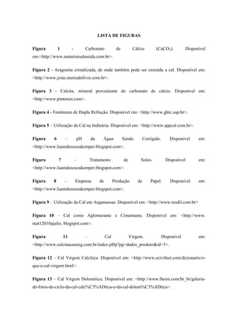 LISTA DE FIGURAS
Figura 1 - Carbonato de Cálcio (CaCO3). Disponível
em:<http://www.materiaisalmeida.com.br>.
Figura 2 - Aragonita cristalizada, de onde também pode ser extraída a cal. Disponível em:
<http://www.joias.mercadolivre.com.br>.
Figura 3 - Calcita, mineral proveniente do carbonato de cálcio. Disponível em:
<http://www.pinterest.com>.
Figura 4 - Fenômeno de Dupla Refração. Disponível em: <http://www.ghtc.usp.br>.
Figura 5 – Utilização da Cal na Indústria. Disponível em: <http://www.appcal.com.br>.
Figura 6 – pH da Água Sendo Corrigido. Disponível em:
<http://www.luamdesouzakemper.blogspot.com>.
Figura 7 – Tratamento de Solos. Disponível em:
<http://www.luamdesouzakemper.blogspot.com>.
Figura 8 – Empresa de Produção de Papel. Disponível em:
<http://www.luamdesouzakemper.blogspot.com>.
Figura 9 – Utilização da Cal em Argamassas. Disponível em: <http://www.resdil.com.br>
Figura 10 – Cal como Aglomerante e Cimentante. Disponível em: <http://www.
mat12010ajulio. blogspot.com>.
Figura 11 – Cal Virgem. Disponível em:
<http://www.calcinacaonsg.com.br/index.pHp?pg=dados_produto&id=3>.
Figura 12 – Cal Virgem Calcítica. Disponível em: <http://www.ecivilnet.com/dicionario/o-
que-e-cal-virgem.html>.
Figura 13 – Cal Virgem Dolomítica. Disponível em: <http://www.lhoist.com/br_br/galeria-
de-fotos-do-ciclo-da-cal-calc%C3%ADtica-e-da-cal-dolom%C3%ADtica>.
 