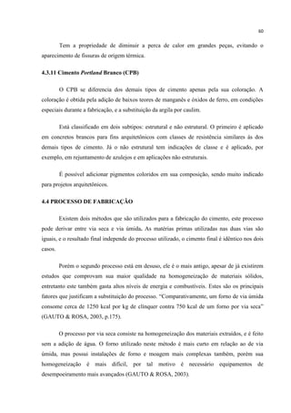 60
Tem a propriedade de diminuir a perca de calor em grandes peças, evitando o
aparecimento de fissuras de origem térmica.
4.3.11 Cimento Portland Branco (CPB)
O CPB se diferencia dos demais tipos de cimento apenas pela sua coloração. A
coloração é obtida pela adição de baixos teores de manganês e óxidos de ferro, em condições
especiais durante a fabricação, e a substituição da argila por caulim.
Está classificado em dois subtipos: estrutural e não estrutural. O primeiro é aplicado
em concretos brancos para fins arquitetônicos com classes de resistência similares ás dos
demais tipos de cimento. Já o não estrutural tem indicações de classe e é aplicado, por
exemplo, em rejuntamento de azulejos e em aplicações não estruturais.
É possível adicionar pigmentos coloridos em sua composição, sendo muito indicado
para projetos arquitetônicos.
4.4 PROCESSO DE FABRICAÇÃO
Existem dois métodos que são utilizados para a fabricação do cimento, este processo
pode derivar entre via seca e via úmida. As matérias primas utilizadas nas duas vias são
iguais, e o resultado final independe do processo utilizado, o cimento final é idêntico nos dois
casos.
Porém o segundo processo está em desuso, ele é o mais antigo, apesar de já existirem
estudos que comprovam sua maior qualidade na homogeneização de materiais sólidos,
entretanto este também gasta altos níveis de energia e combustíveis. Estes são os principais
fatores que justificam a substituição do processo. “Comparativamente, um forno de via úmida
consome cerca de 1250 kcal por kg de clínquer contra 750 kcal de um forno por via seca”
(GAUTO & ROSA, 2003, p.175).
O processo por via seca consiste na homogeneização dos materiais extraídos, e é feito
sem a adição de água. O forno utilizado neste método é mais curto em relação ao de via
úmida, mas possui instalações de forno e moagem mais complexas também, porém sua
homogeneização é mais difícil, por tal motivo é necessário equipamentos de
desempoeiramento mais avançados (GAUTO & ROSA, 2003).
 
